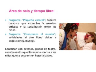 Área de ocio y tiempo libre: 
 Programa "Pequeño caracol"; talleres 
creativos que estimulan la creación 
artística y la socialización entre los 
niños. 
 Programa "Conocemos el mundo"; 
actividades al aire libre, visitas a 
exposiciones, museos. 
Contactan con payasos, grupos de teatro, 
cuentacuentos que llevan una sonrisa a los 
niños que se encuentren hospitalizados. 
 