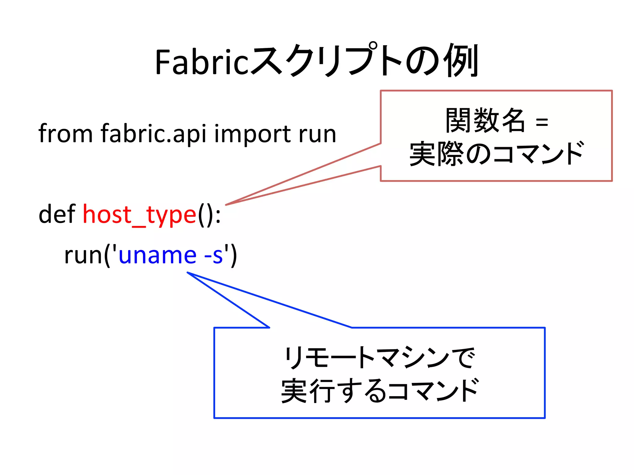 Fabricスクリプトの例	
  
from	
  fabric.api	
  import	
  run	
  
	
  
def	
  host_type():	
  
	
  	
  	
  	
  run('uname	
  -­‐s')	
  
関数名	
  =	
  	
  
実際のコマンド 	
  
リモートマシンで	
  
実行するコマンド 	
  
 