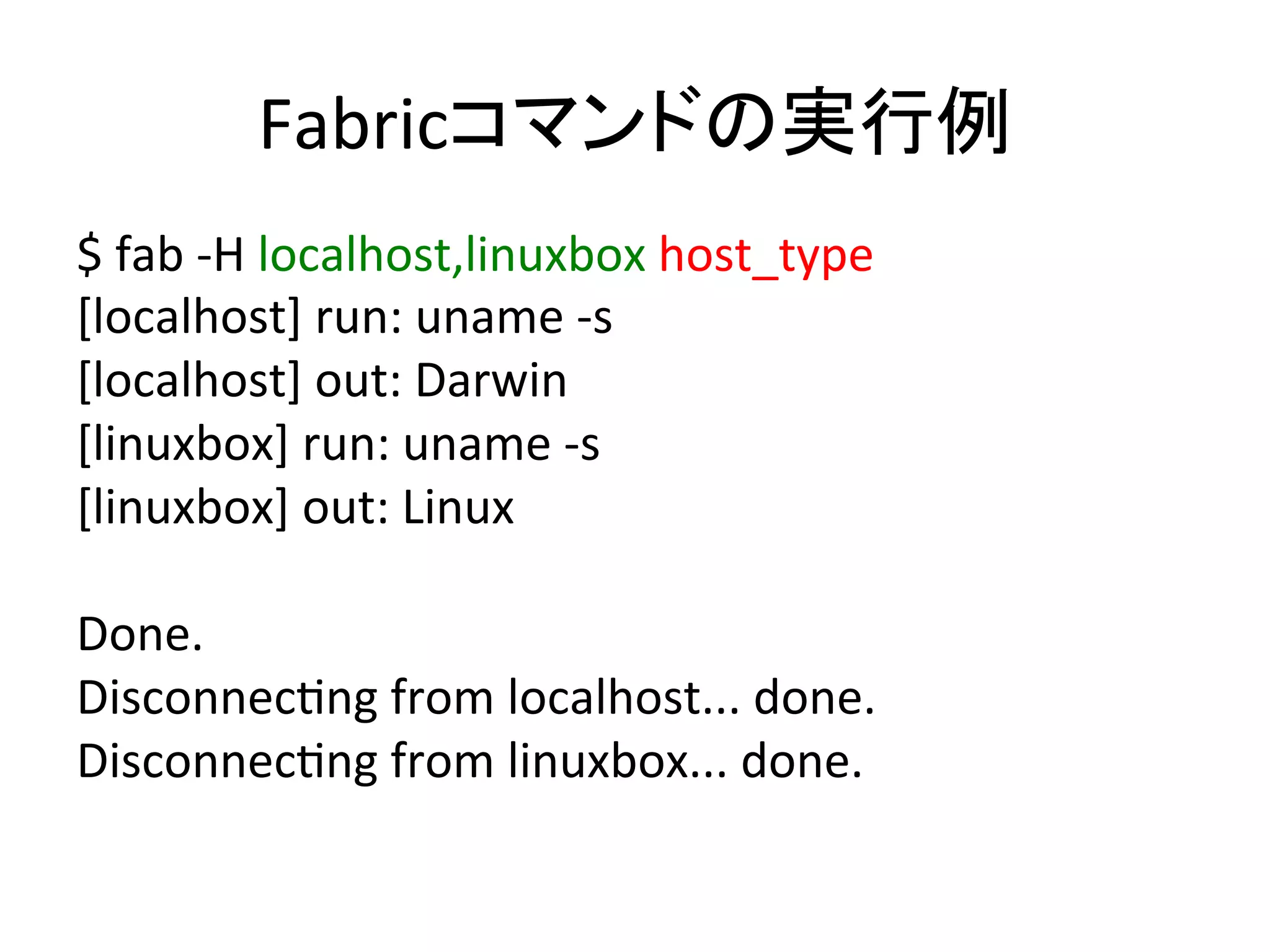 Fabricコマンドの実行例	
  
$	
  fab	
  -­‐H	
  localhost,linuxbox	
  host_type	
  
[localhost]	
  run:	
  uname	
  -­‐s	
  
[localhost]	
  out:	
  Darwin	
  
[linuxbox]	
  run:	
  uname	
  -­‐s	
  
[linuxbox]	
  out:	
  Linux	
  
	
  
Done.	
  
DisconnecUng	
  from	
  localhost...	
  done.	
  
DisconnecUng	
  from	
  linuxbox...	
  done.	
  
 