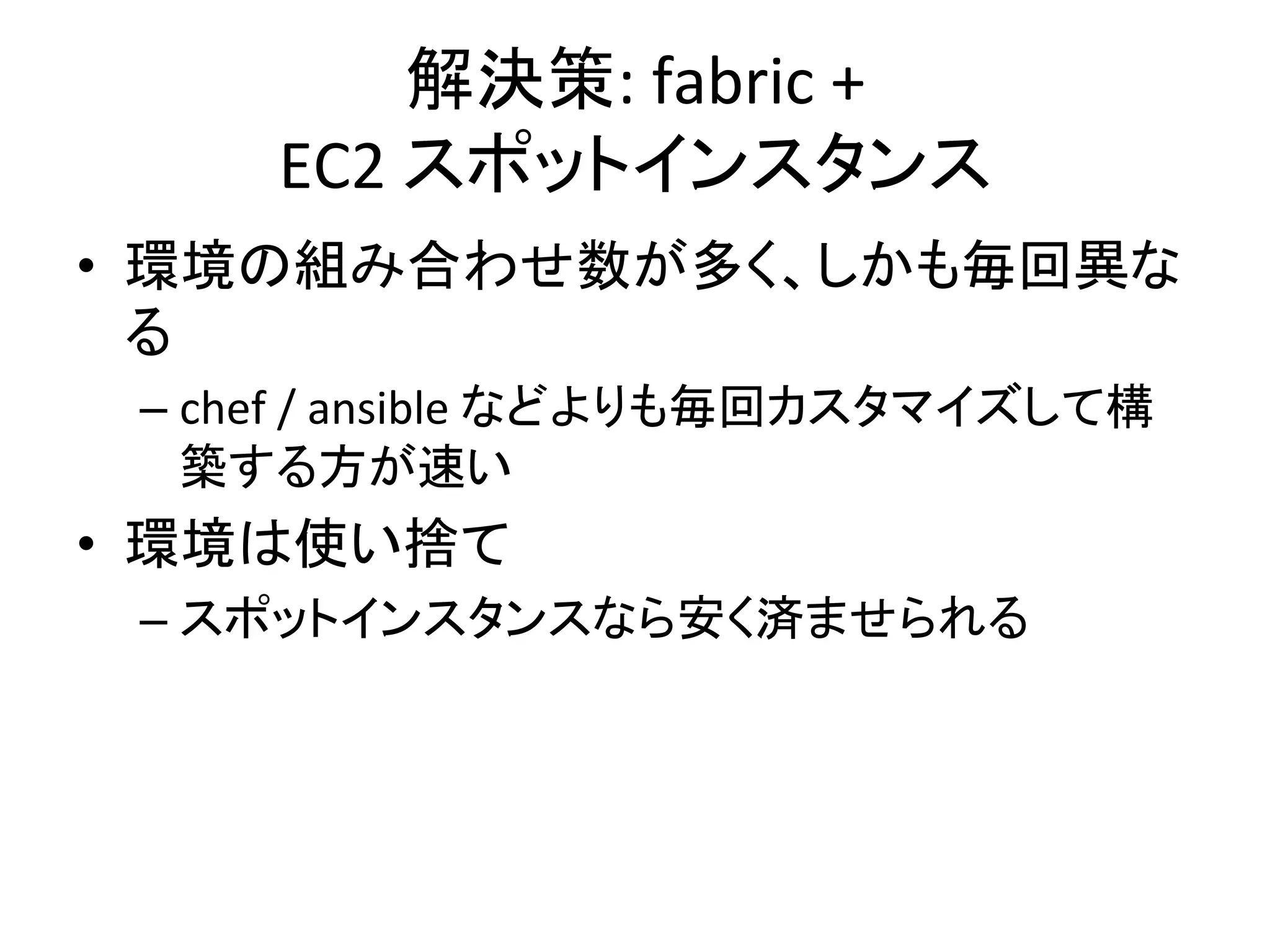 解決策:	
  fabric	
  +	
  	
  
EC2	
  スポットインスタンス	
  
•  環境の組み合わせ数が多く、しかも毎回異な
る	
  
– chef	
  /	
  ansible	
  などよりも毎回カスタマイズして構
築する方が速い	
  
•  環境は使い捨て	
  
– スポットインスタンスなら安く済ませられる	
  
 
