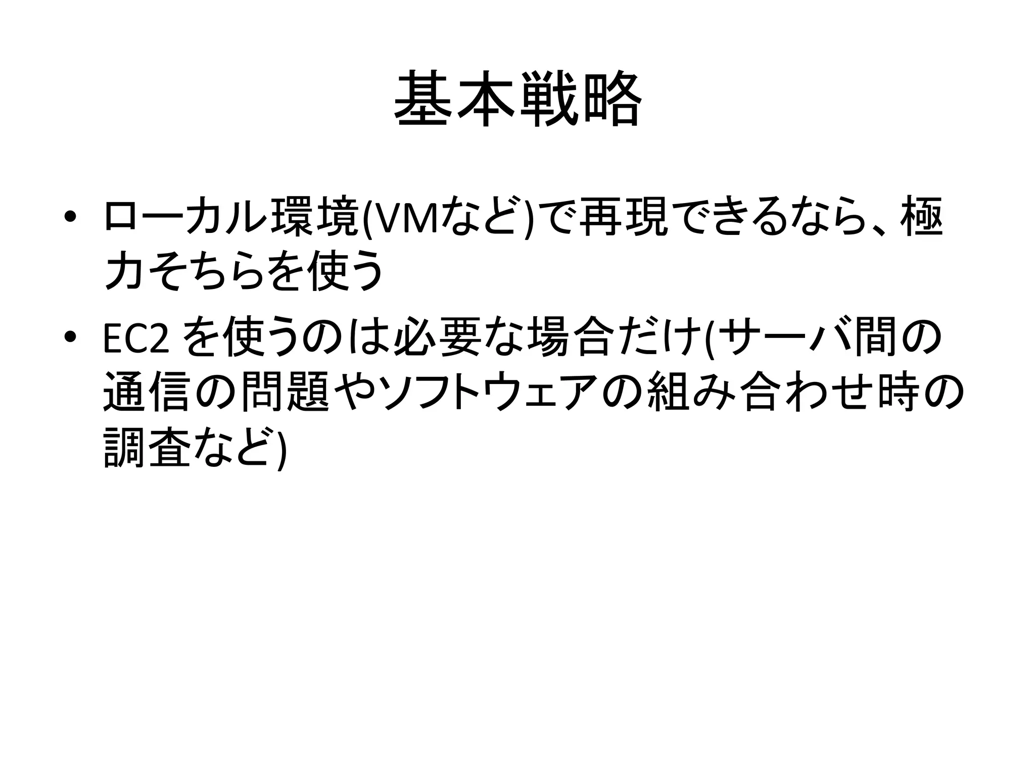 基本戦略	
  
•  ローカル環境(VMなど)で再現できるなら、極
力そちらを使う	
  
•  EC2	
  を使うのは必要な場合だけ(サーバ間の
通信の問題やソフトウェアの組み合わせ時の
調査など)	
  
 