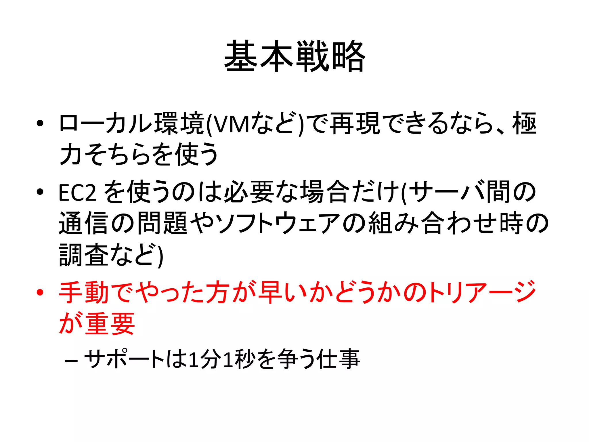 基本戦略	
  
•  ローカル環境(VMなど)で再現できるなら、極
力そちらを使う	
  
•  EC2	
  を使うのは必要な場合だけ(サーバ間の
通信の問題やソフトウェアの組み合わせ時の
調査など)	
  
•  手動でやった方が早いかどうかのトリアージ
が重要	
  
– サポートは1分1秒を争う仕事	
  
 