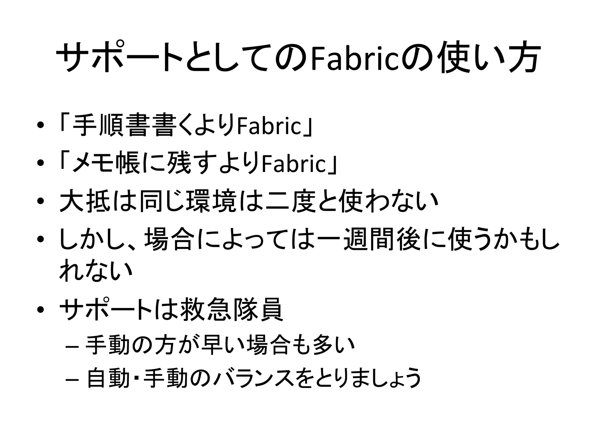サポートとしてのFabricの使い方	
  
•  「手順書書くよりFabric」	
  
•  「メモ帳に残すよりFabric」	
  
•  大抵は同じ環境は二度と使わない	
  
•  しかし、場合によっては一週間後に使うかもし
れない	
  
•  サポートは救急隊員	
  
– 手動の方が早い場合も多い	
  
– 自動・手動のバランスをとりましょう	
  
 
