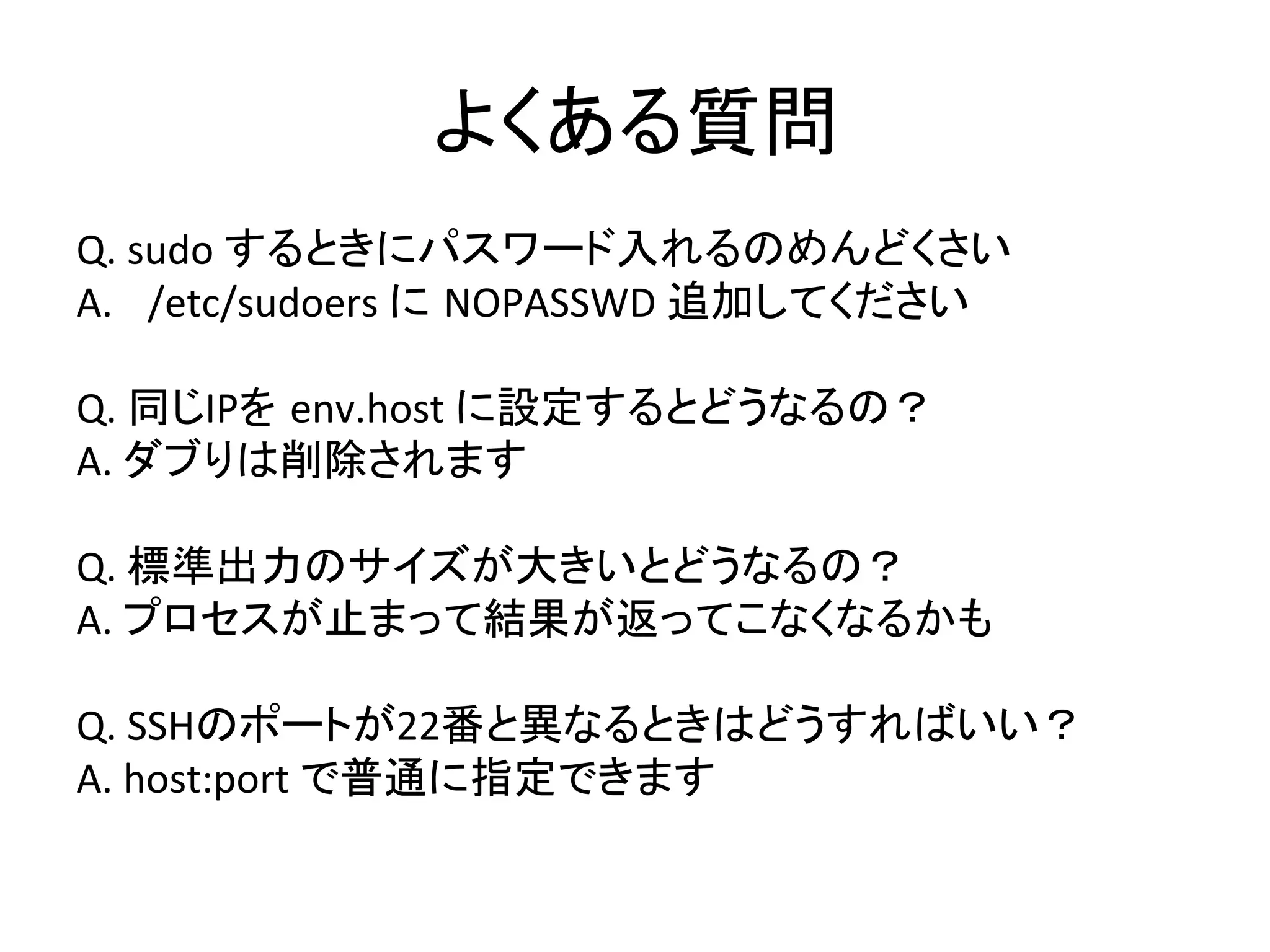 よくある質問	
  
Q.	
  sudo	
  するときにパスワード入れるのめんどくさい	
  
A.  /etc/sudoers	
  に NOPASSWD	
  追加してください	
  
Q.	
  同じIPを env.host	
  に設定するとどうなるの？	
  
A.	
  ダブりは削除されます	
  
Q.	
  標準出力のサイズが大きいとどうなるの？	
  
A.	
  プロセスが止まって結果が返ってこなくなるかも	
  
Q.	
  SSHのポートが22番と異なるときはどうすればいい？	
  
A.	
  host:port	
  で普通に指定できます	
  
	
  
 