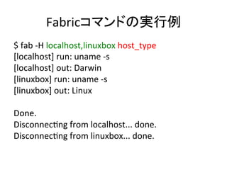 Fabricコマンドの実行例	
  
$	
  fab	
  -­‐H	
  localhost,linuxbox	
  host_type	
  
[localhost]	
  run:	
  uname	
  -­‐s	
  
[localhost]	
  out:	
  Darwin	
  
[linuxbox]	
  run:	
  uname	
  -­‐s	
  
[linuxbox]	
  out:	
  Linux	
  
	
  
Done.	
  
DisconnecUng	
  from	
  localhost...	
  done.	
  
DisconnecUng	
  from	
  linuxbox...	
  done.	
  
 