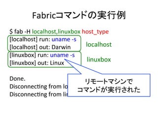 Fabricコマンドの実行例	
  
$	
  fab	
  -­‐H	
  localhost,linuxbox	
  host_type	
  
[localhost]	
  run:	
  uname	
  -­‐s	
  
[localhost]	
  out:	
  Darwin	
  
[linuxbox]	
  run:	
  uname	
  -­‐s	
  
[linuxbox]	
  out:	
  Linux	
  
	
  
Done.	
  
DisconnecUng	
  from	
  localhost...	
  done.	
  
DisconnecUng	
  from	
  linuxbox...	
  done.	
  
localhost	
  
linuxbox	
  
リモートマシンで	
コマンドが実行された	
  
 