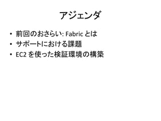 アジェンダ	
  
•  前回のおさらい:	
  Fabric	
  とは	
  
•  サポートにおける課題	
  
•  EC2	
  を使った検証環境の構築	
  
 