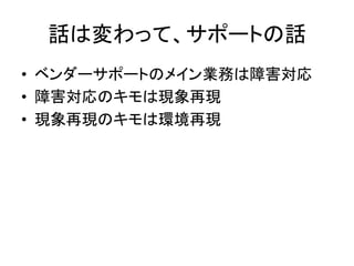 話は変わって、サポートの話	
  
•  ベンダーサポートのメイン業務は障害対応	
  
•  障害対応のキモは現象再現	
  
•  現象再現のキモは環境再現	
  
 