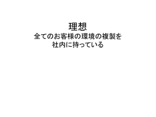 理想	
  
全てのお客様の環境の複製を	
  
社内に持っている	
  
 