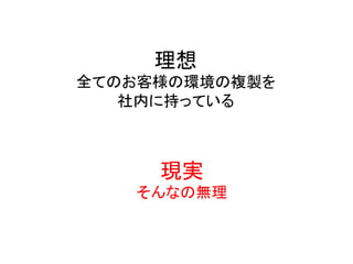 理想	
  
全てのお客様の環境の複製を	
  
社内に持っている	
  
現実	
  
そんなの無理	
  
 