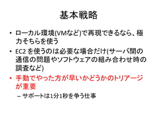 基本戦略	
  
•  ローカル環境(VMなど)で再現できるなら、極
力そちらを使う	
  
•  EC2	
  を使うのは必要な場合だけ(サーバ間の
通信の問題やソフトウェアの組み合わせ時の
調査など)	
  
•  手動でやった方が早いかどうかのトリアージ
が重要	
  
– サポートは1分1秒を争う仕事	
  
 