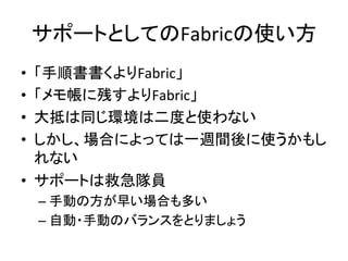 サポートとしてのFabricの使い方	
  
•  「手順書書くよりFabric」	
  
•  「メモ帳に残すよりFabric」	
  
•  大抵は同じ環境は二度と使わない	
  
•  しかし、場合によっては一週間後に使うかもし
れない	
  
•  サポートは救急隊員	
  
– 手動の方が早い場合も多い	
  
– 自動・手動のバランスをとりましょう	
  
 
