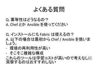 よくある質問	
  
Q.	
  冪等性はどうなるの？	
  
A.	
  Chef	
  とか Ansible	
  を使ってください	
  
	
  
Q.	
  インストールにも	
  Fabric	
  は使えるの？	
  
A.	
  以下の場合は最初から	
  Chef	
  /	
  Ansible	
  を使いま
しょう。	
  
-­‐  環境の再利用性が高い	
  
-­‐  そこそこ複雑な構成	
  
これらのツールは学習コストが高いので考えなしに
突撃するのはおすすめしない	
  
 