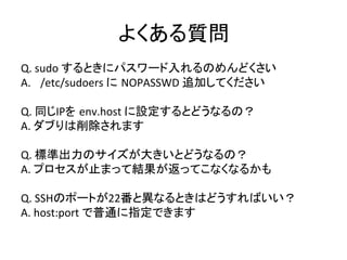 よくある質問	
  
Q.	
  sudo	
  するときにパスワード入れるのめんどくさい	
  
A.  /etc/sudoers	
  に NOPASSWD	
  追加してください	
  
Q.	
  同じIPを env.host	
  に設定するとどうなるの？	
  
A.	
  ダブりは削除されます	
  
Q.	
  標準出力のサイズが大きいとどうなるの？	
  
A.	
  プロセスが止まって結果が返ってこなくなるかも	
  
Q.	
  SSHのポートが22番と異なるときはどうすればいい？	
  
A.	
  host:port	
  で普通に指定できます	
  
	
  
 