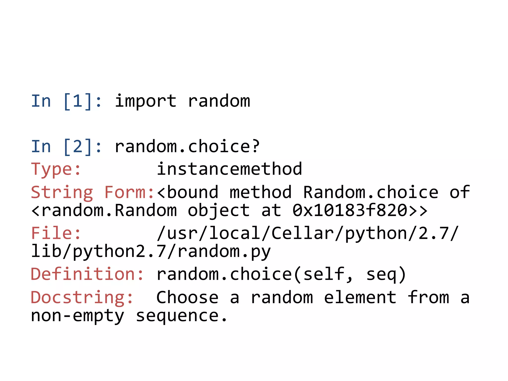 In	
  [1]:	
  import	
  random	
  
	
  
In	
  [2]:	
  random.choice?	
  
Type:	
  	
  	
  	
  	
  	
  	
  instancemethod	
  
String	
  Form:<bound	
  method	
  Random.choice	
  of	
  
<random.Random	
  object	
  at	
  0x10183f820>>	
  
File:	
  	
  	
  	
  	
  	
  	
  /usr/local/Cellar/python/2.7/
lib/python2.7/random.py	
  
Definition:	
  random.choice(self,	
  seq)	
  
Docstring:	
  	
  Choose	
  a	
  random	
  element	
  from	
  a	
  
non-­‐empty	
  sequence.	
 