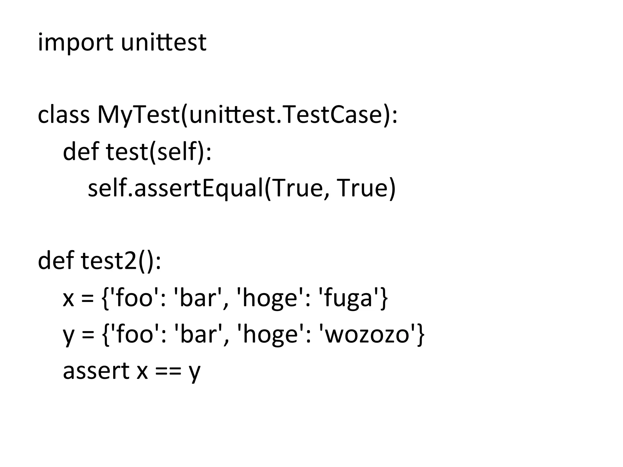 import	
  uni8est	
  
	
  
class	
  MyTest(uni8est.TestCase):	
  
	
  	
  	
  	
  def	
  test(self):	
  
	
  	
  	
  	
  	
  	
  	
  	
  self.assertEqual(True,	
  True)	
  
	
  
def	
  test2():	
  
	
  	
  	
  	
  x	
  =	
  {'foo':	
  'bar',	
  'hoge':	
  'fuga'}	
  
	
  	
  	
  	
  y	
  =	
  {'foo':	
  'bar',	
  'hoge':	
  'wozozo'}	
  
	
  	
  	
  	
  assert	
  x	
  ==	
  y	
  
	
 