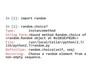 In	
  [1]:	
  import	
  random	
  
	
  
In	
  [2]:	
  random.choice?	
  
Type:	
  	
  	
  	
  	
  	
  	
  instancemethod	
  
String	
  Form:<bound	
  method	
  Random.choice	
  of	
  
<random.Random	
  object	
  at	
  0x10183f820>>	
  
File:	
  	
  	
  	
  	
  	
  	
  /usr/local/Cellar/python/2.7/
lib/python2.7/random.py	
  
Definition:	
  random.choice(self,	
  seq)	
  
Docstring:	
  	
  Choose	
  a	
  random	
  element	
  from	
  a	
  
non-­‐empty	
  sequence.	
 