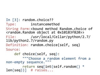 In	
  [3]:	
  random.choice??	
  
Type:	
  	
  	
  	
  	
  	
  	
  instancemethod	
  
String	
  Form:<bound	
  method	
  Random.choice	
  of	
  
<random.Random	
  object	
  at	
  0x10183f820>>	
  
File:	
  	
  	
  	
  	
  	
  	
  /usr/local/Cellar/python/2.7/
lib/python2.7/random.py	
  
Definition:	
  random.choice(self,	
  seq)	
  
Source:	
  
	
  	
  	
  	
  def	
  choice(self,	
  seq):	
  
	
  	
  	
  	
  	
  	
  	
  	
  """Choose	
  a	
  random	
  element	
  from	
  a	
  
non-­‐empty	
  sequence."""	
  
	
  	
  	
  	
  	
  	
  	
  	
  return	
  seq[int(self.random()	
  *	
  
len(seq))]	
  	
  #	
  raises...	
  	
 