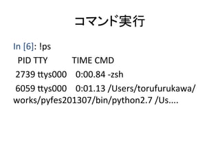 コマンド実行	
In	
  [6]:	
  !ps	
  	
  
	
  	
  PID	
  TTY	
  	
  	
  	
  	
  	
  	
  	
  	
  	
  	
  TIME	
  CMD	
  
	
  2739	
  8ys000	
  	
  	
  	
  0:00.84	
  -­‐zsh	
  
	
  6059	
  8ys000	
  	
  	
  	
  0:01.13	
  /Users/torufurukawa/
works/pyfes201307/bin/python2.7	
  /Us....	
  
	
 