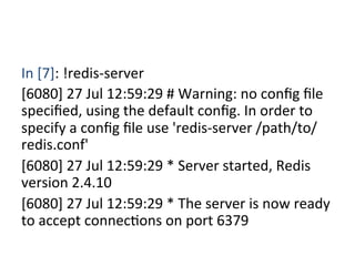 In	
  [7]:	
  !redis-­‐server	
  
[6080]	
  27	
  Jul	
  12:59:29	
  #	
  Warning:	
  no	
  conﬁg	
  ﬁle	
  
speciﬁed,	
  using	
  the	
  default	
  conﬁg.	
  In	
  order	
  to	
  
specify	
  a	
  conﬁg	
  ﬁle	
  use	
  'redis-­‐server	
  /path/to/
redis.conf'	
  
[6080]	
  27	
  Jul	
  12:59:29	
  *	
  Server	
  started,	
  Redis	
  
version	
  2.4.10	
  
[6080]	
  27	
  Jul	
  12:59:29	
  *	
  The	
  server	
  is	
  now	
  ready	
  
to	
  accept	
  connecXons	
  on	
  port	
  6379	
  
	
 