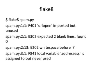 ﬂake8	
$	
  ﬂake8	
  spam.py	
  
spam.py:1:1:	
  F401	
  'urlopen'	
  imported	
  but	
  
unused	
  
spam.py:2:1:	
  E302	
  expected	
  2	
  blank	
  lines,	
  found	
  
0	
  
spam.py:2:13:	
  E202	
  whitespace	
  before	
  ')'	
  
spam.py:3:1:	
  F841	
  local	
  variable	
  'addressess'	
  is	
  
assigned	
  to	
  but	
  never	
  used	
 