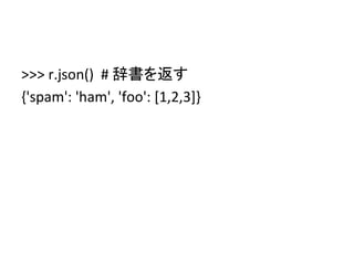 >>>	
  r.json()	
  	
  #	
  辞書を返す	
  
{'spam':	
  'ham',	
  'foo':	
  [1,2,3]}	
  
	
  
 