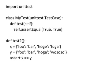 import	
  uni8est	
  
	
  
class	
  MyTest(uni8est.TestCase):	
  
	
  	
  	
  	
  def	
  test(self):	
  
	
  	
  	
  	
  	
  	
  	
  	
  self.assertEqual(True,	
  True)	
  
	
  
def	
  test2():	
  
	
  	
  	
  	
  x	
  =	
  {'foo':	
  'bar',	
  'hoge':	
  'fuga'}	
  
	
  	
  	
  	
  y	
  =	
  {'foo':	
  'bar',	
  'hoge':	
  'wozozo'}	
  
	
  	
  	
  	
  assert	
  x	
  ==	
  y	
  
	
 