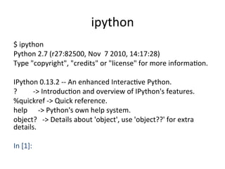 ipython	
$	
  ipython	
  
Python	
  2.7	
  (r27:82500,	
  Nov	
  	
  7	
  2010,	
  14:17:28)	
  	
  
Type	
  "copyright",	
  "credits"	
  or	
  "license"	
  for	
  more	
  informaXon.	
  
	
  
IPython	
  0.13.2	
  -­‐-­‐	
  An	
  enhanced	
  InteracXve	
  Python.	
  
?	
  	
  	
  	
  	
  	
  	
  	
  	
  -­‐>	
  IntroducXon	
  and	
  overview	
  of	
  IPython's	
  features.	
  
%quickref	
  -­‐>	
  Quick	
  reference.	
  
help	
  	
  	
  	
  	
  	
  -­‐>	
  Python's	
  own	
  help	
  system.	
  
object?	
  	
  	
  -­‐>	
  Details	
  about	
  'object',	
  use	
  'object??'	
  for	
  extra	
  
details.	
  
	
  
In	
  [1]:	
  	
 