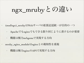 ngx_mrubyとの違い
✦

(mod|ngx)_mrubyはWebサーバの拡張記述統一が目的の一つ	

✦

✦

✦

Apacheでもnginxでもできる限り同じように書けるのが重要	

機能は極力mrbgemsで実現する方向	


mruby_nginx_moduleはnginxとの親和性を重視	

✦

機能は極力nginxのAPIで実現する方向

 
