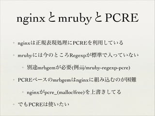 nginxとmrubyとPCRE
✦

nginxは正規表現処理にPCREを利用している	


✦

mrubyには今のところRegexpが標準で入っていない	

✦

✦

PCREベースのmrbgemはnginxに組み込むのが困難	

✦

✦

別途mrbgemが必要(例:iij/mruby-regexp-pcre)	


nginxがpcre_(malloc|free)を上書きしてる	


でもPCREは使いたい

 