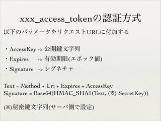 xxx_access_tokenの認証方式
以下のパラメータをリクエストURLに付加する	

!

・AccessKey -> 公開
・Expires

文字列	


-> 有効期限(エポック値)	


・Signature -> シグネチャ	

!

Text = Method + Uri + Expires + AccessKey	

Signature = Base64(HMAC_SHA1(Text, (※) SecretKey))	

!

(※)秘密

文字列(サーバ側で設定)

 