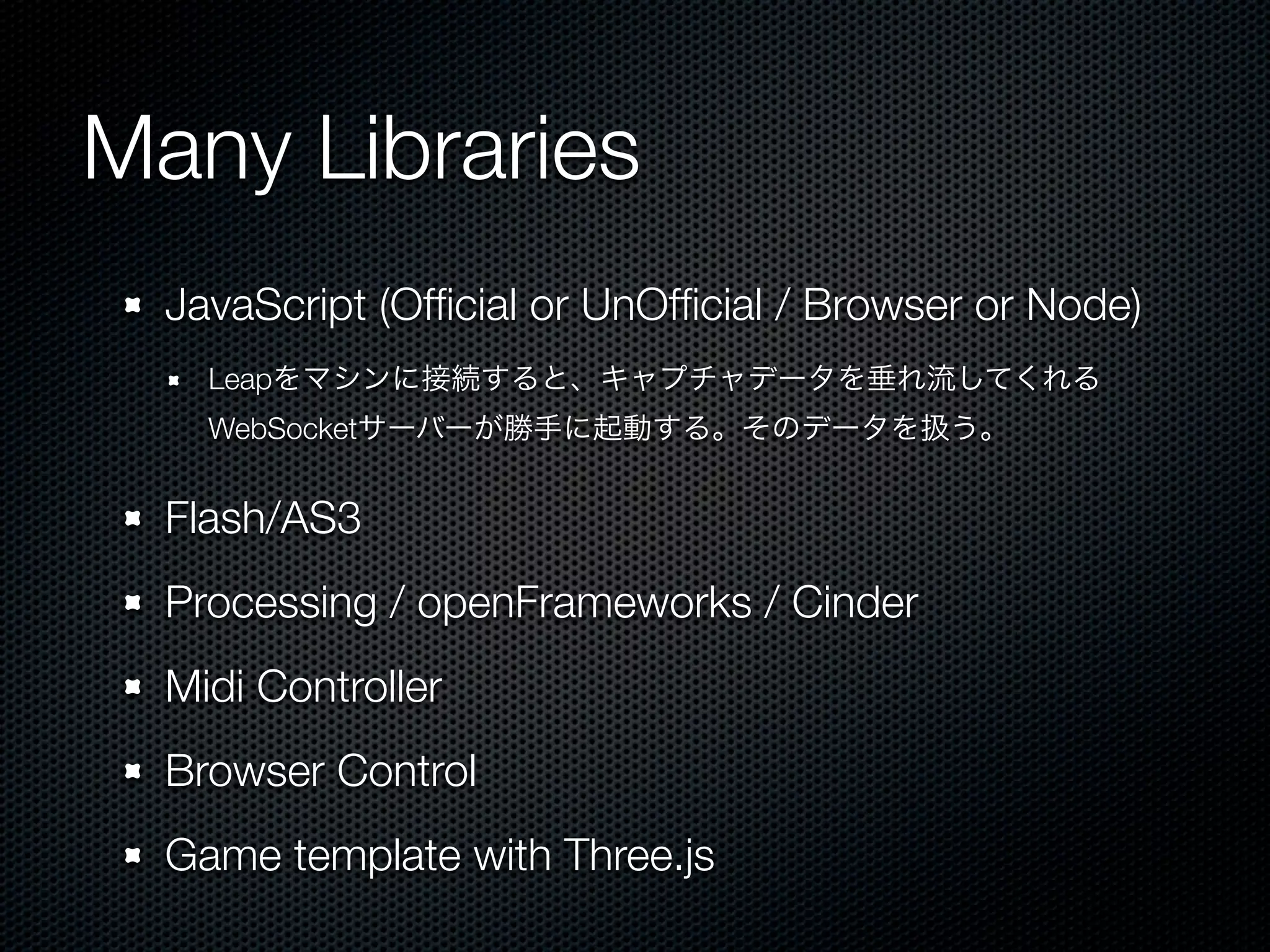 Many Libraries
  JavaScript (Ofﬁcial or UnOfﬁcial / Browser or Node)
    Leapをマシンに接続すると、キャプチャデータを垂れ流してくれる
    WebSocketサーバーが勝手に起動する。そのデータを扱う。


  Flash/AS3
  Processing / openFrameworks / Cinder
  Midi Controller
  Browser Control
  Game template with Three.js
 