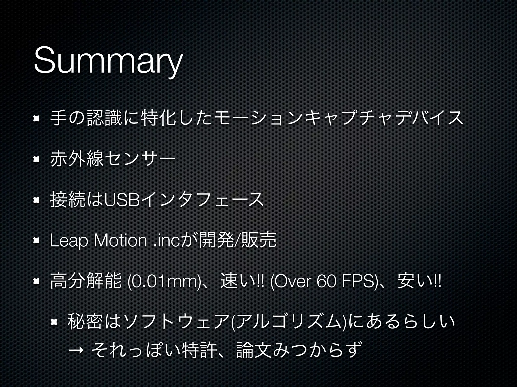 Summary
手の認識に特化したモーションキャプチャデバイス

赤外線センサー

接続はUSBインタフェース

Leap Motion .incが開発/販売

高分解能 (0.01mm)、速い!! (Over 60 FPS)、安い!!

 秘密はソフトウェア(アルゴリズム)にあるらしい
 → それっぽい特許、論文みつからず
 