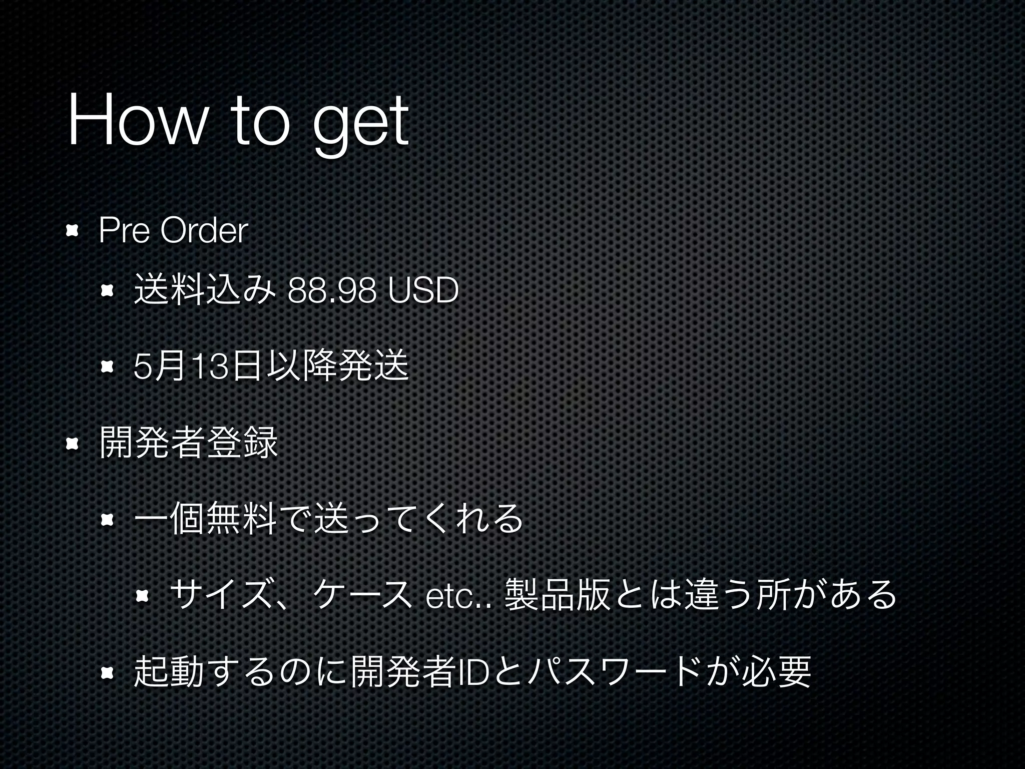 How to get
Pre Order
  送料込み 88.98 USD

  5月13日以降発送

開発者登録

  一個無料で送ってくれる

    サイズ、ケース etc.. 製品版とは違う所がある

  起動するのに開発者IDとパスワードが必要
 