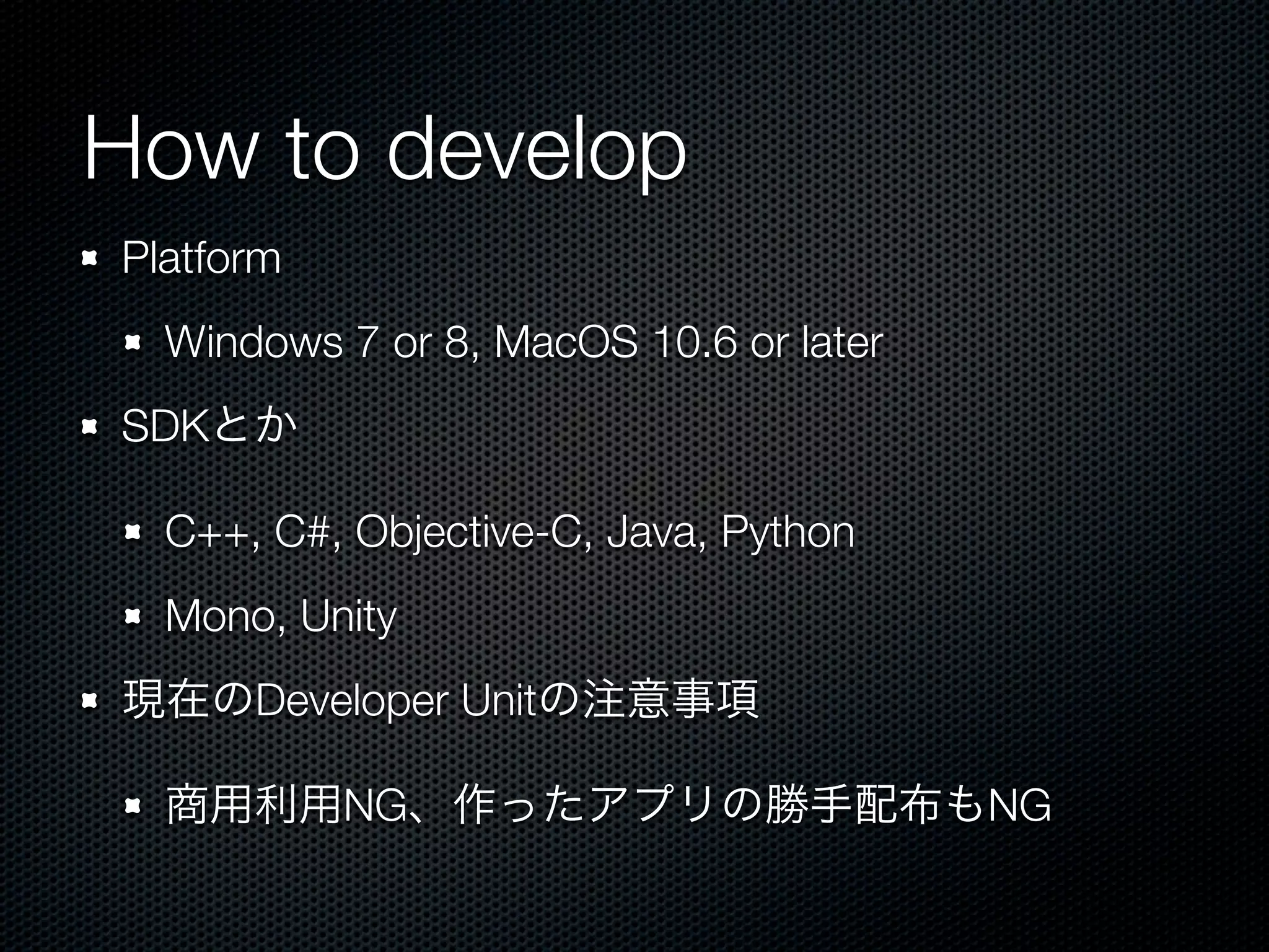 How to develop
Platform
  Windows 7 or 8, MacOS 10.6 or later
SDKとか

  C++, C#, Objective-C, Java, Python
  Mono, Unity
現在のDeveloper Unitの注意事項

  商用利用NG、作ったアプリの勝手配布もNG
 