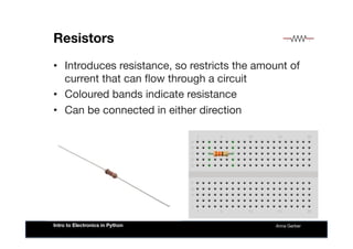 Resistors
•  Introduces resistance, so restricts the amount of
current that can ﬂow through a circuit
•  Coloured bands indicate resistance
•  Can be connected in either direction
Anna Gerber
Intro to Electronics in Python
 