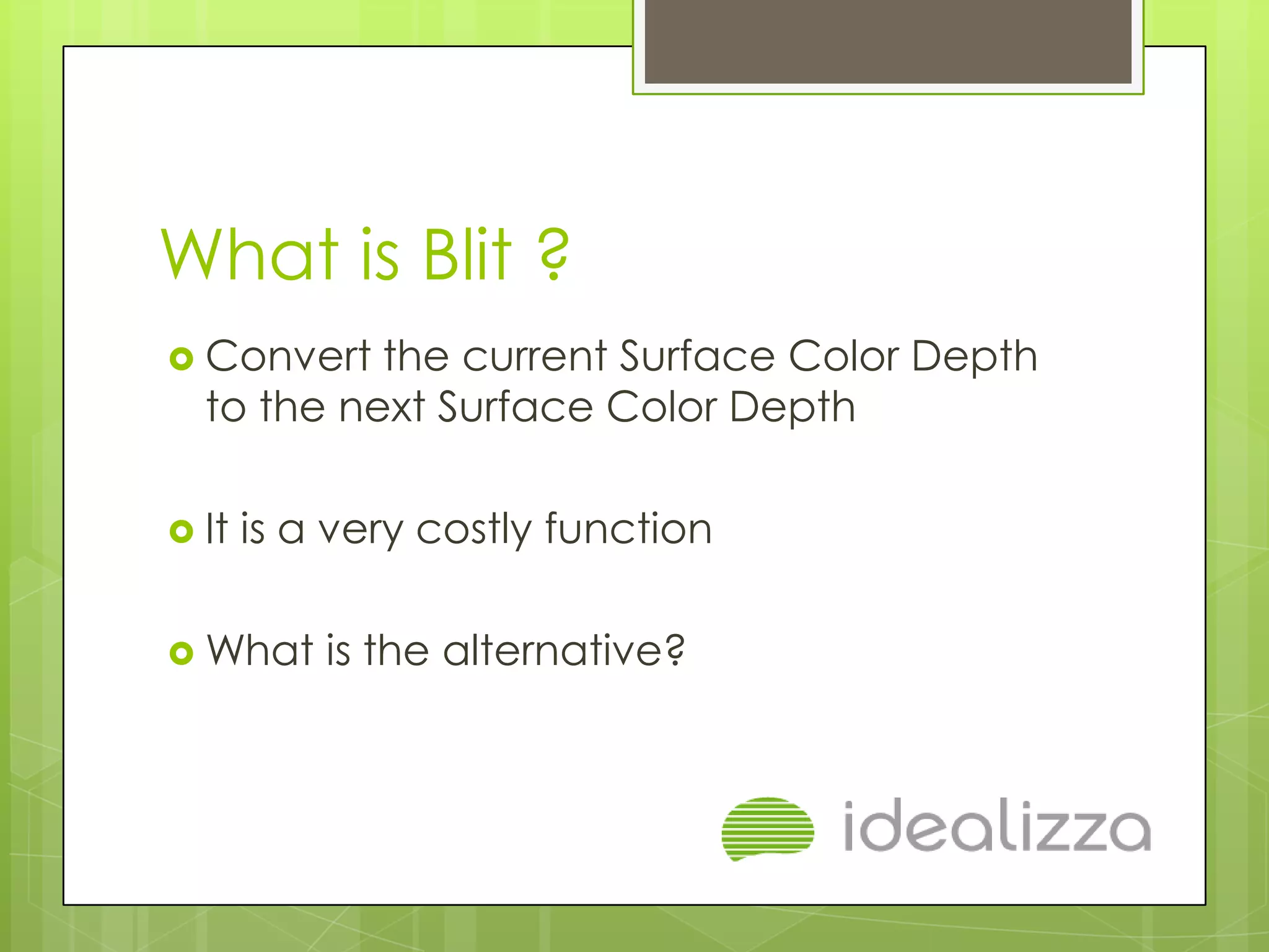 What is Blit ?
 Convert  the current Surface Color Depth
  to the next Surface Color Depth

 It   is a very costly function

 What     is the alternative?
 