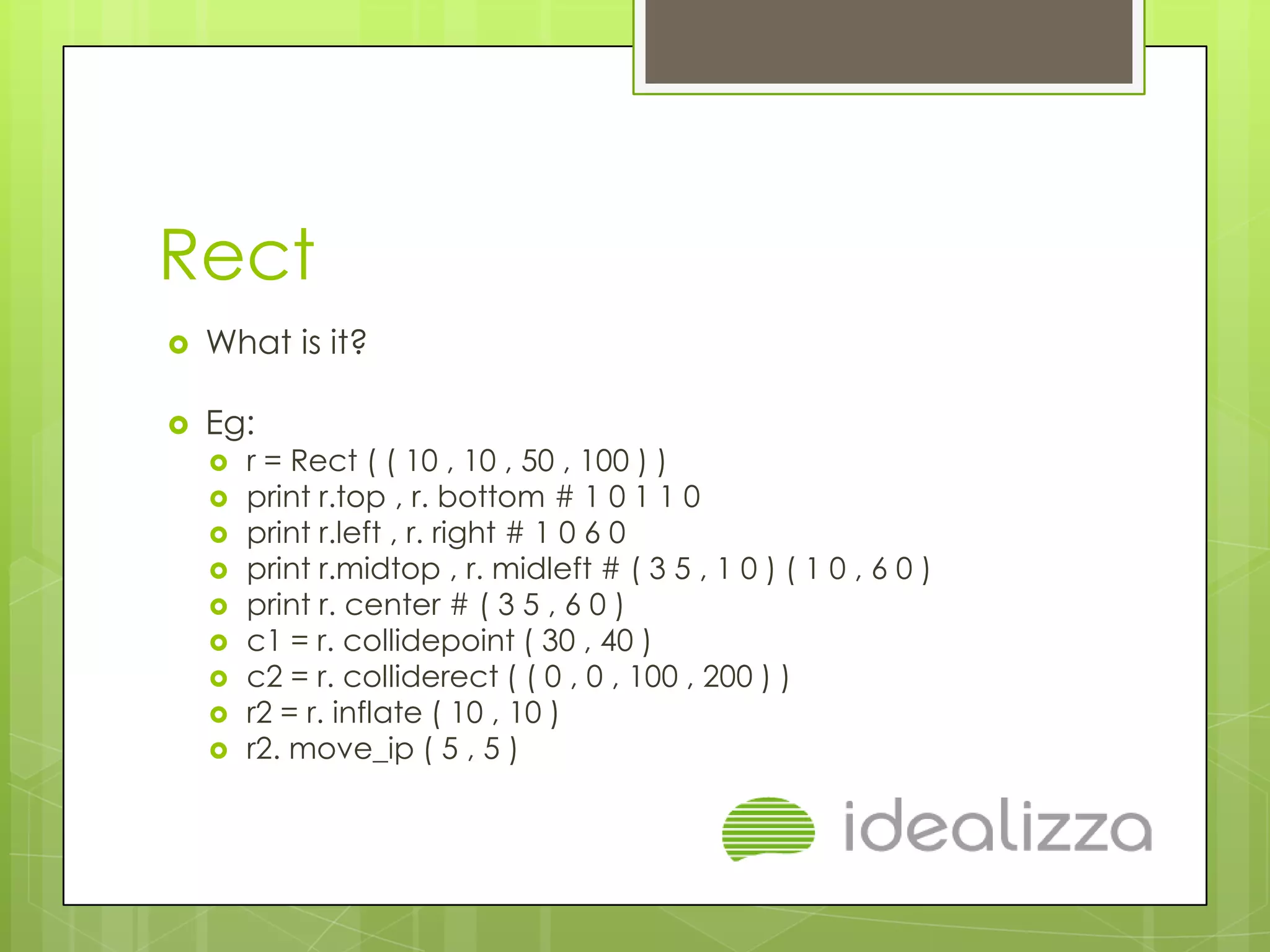 Rect
   What is it?

   Eg:
       r = Rect ( ( 10 , 10 , 50 , 100 ) )
       print r.top , r. bottom # 1 0 1 1 0
       print r.left , r. right # 1 0 6 0
       print r.midtop , r. midleft # ( 3 5 , 1 0 ) ( 1 0 , 6 0 )
       print r. center # ( 3 5 , 6 0 )
       c1 = r. collidepoint ( 30 , 40 )
       c2 = r. colliderect ( ( 0 , 0 , 100 , 200 ) )
       r2 = r. inflate ( 10 , 10 )
       r2. move_ip ( 5 , 5 )
 