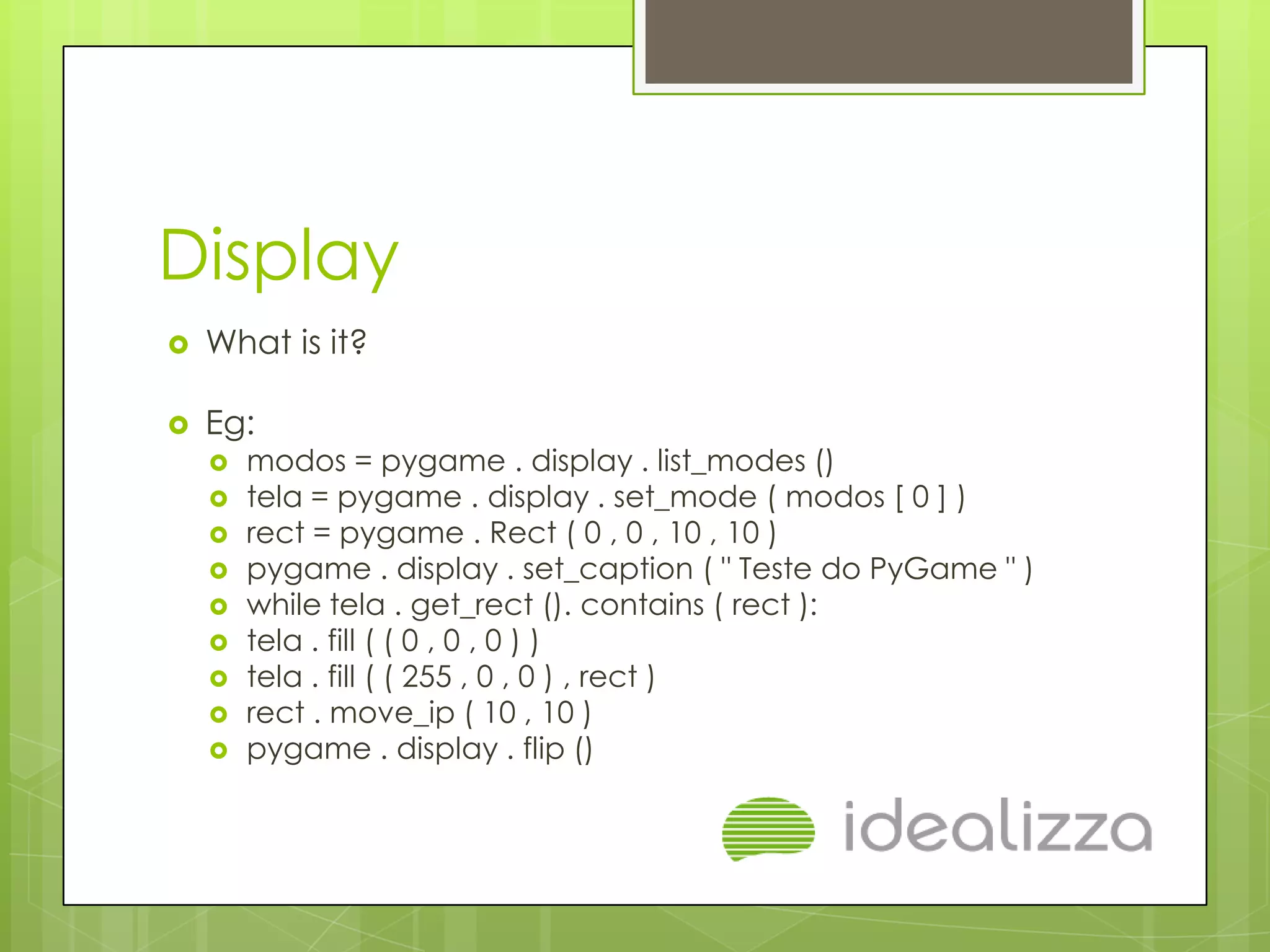 Display
   What is it?

   Eg:
       modos = pygame . display . list_modes ()
       tela = pygame . display . set_mode ( modos [ 0 ] )
       rect = pygame . Rect ( 0 , 0 , 10 , 10 )
       pygame . display . set_caption ( " Teste do PyGame " )
       while tela . get_rect (). contains ( rect ):
       tela . fill ( ( 0 , 0 , 0 ) )
       tela . fill ( ( 255 , 0 , 0 ) , rect )
       rect . move_ip ( 10 , 10 )
       pygame . display . flip ()
 