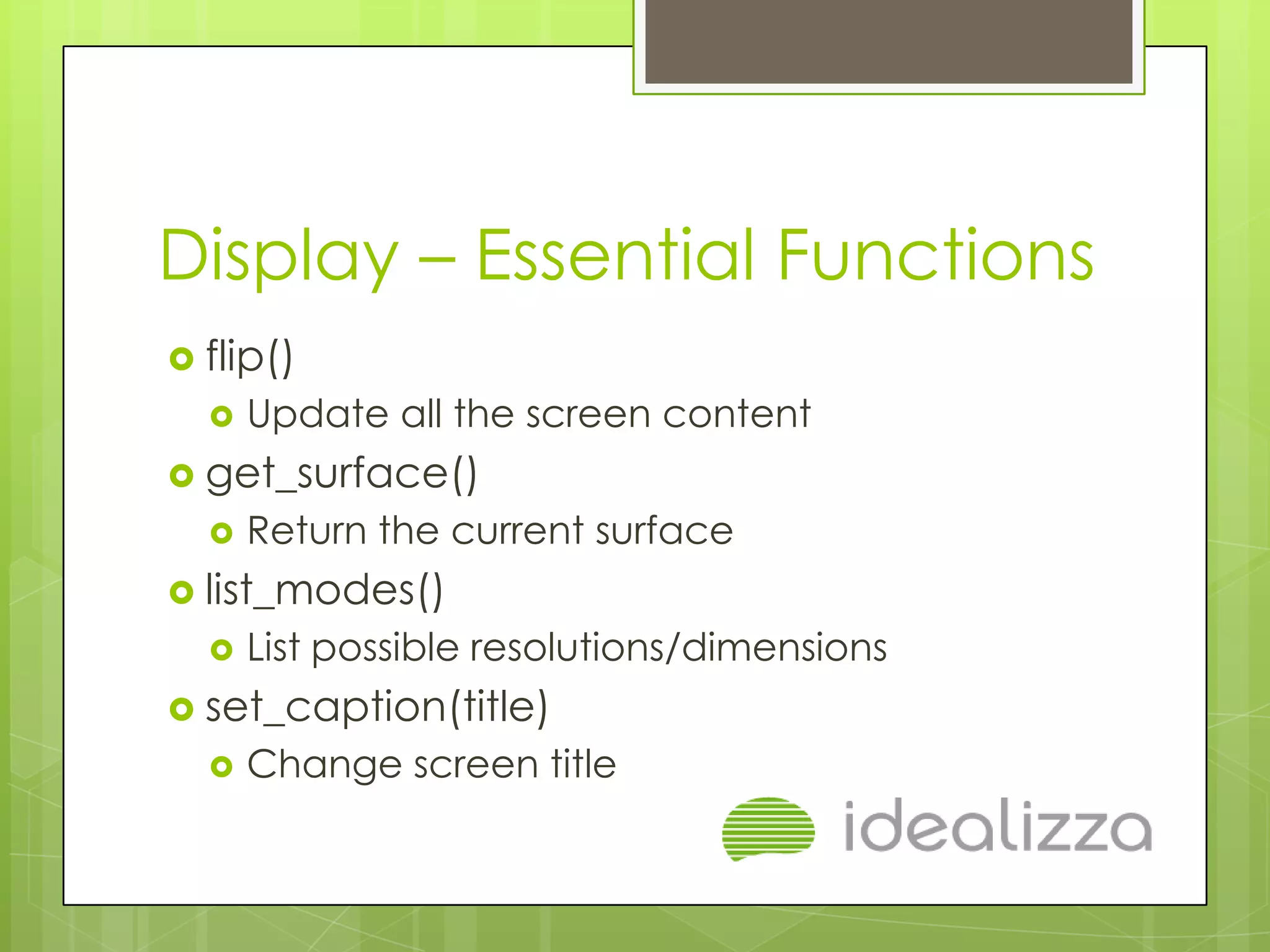 Display – Essential Functions
 flip()
     Update all the screen content
 get_surface()
     Return the current surface
 list_modes()
     List possible resolutions/dimensions
 set_caption(title)
     Change screen title
 