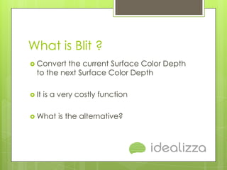 What is Blit ?
 Convert  the current Surface Color Depth
  to the next Surface Color Depth

 It   is a very costly function

 What     is the alternative?
 