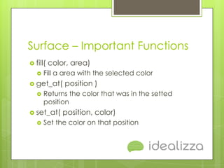 Surface – Important Functions
 fill(   color, area)
      Fill a area with the selected color
 get_at(     position )
      Returns the color that was in the setted
       position
 set_at(     position, color)
      Set the color on that position
 