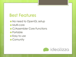 Best Features
 No need to OpenGL setup
 Multi-core
 C/Assembler Core Functions
 Portable
 Easy to use
 Comunity
 
