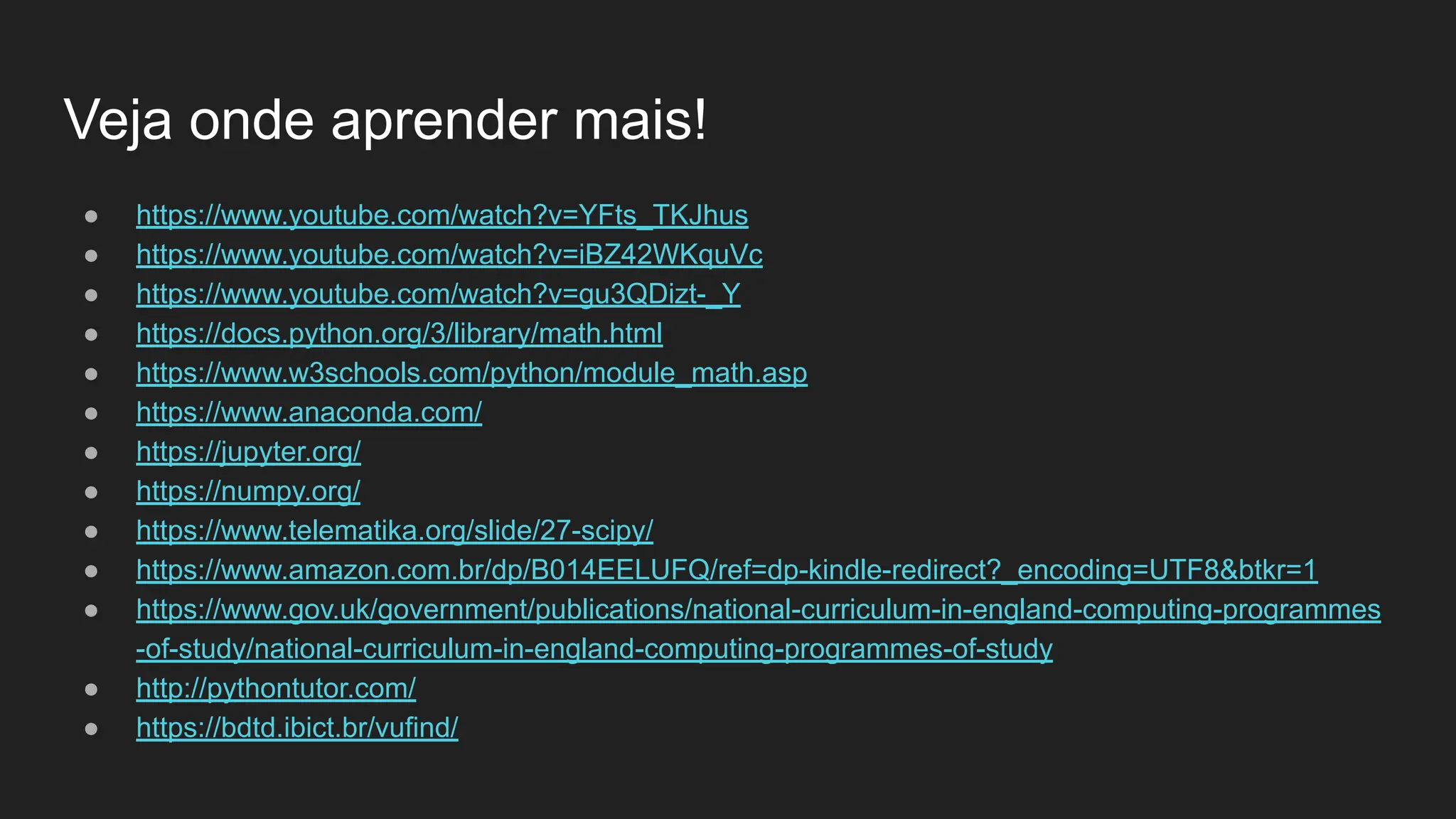 Veja onde aprender mais!
● https://www.youtube.com/watch?v=YFts_TKJhus
● https://www.youtube.com/watch?v=iBZ42WKquVc
● https://www.youtube.com/watch?v=gu3QDizt-_Y
● https://docs.python.org/3/library/math.html
● https://www.w3schools.com/python/module_math.asp
● https://www.anaconda.com/
● https://jupyter.org/
● https://numpy.org/
● https://www.telematika.org/slide/27-scipy/
● https://www.amazon.com.br/dp/B014EELUFQ/ref=dp-kindle-redirect?_encoding=UTF8&btkr=1
● https://www.gov.uk/government/publications/national-curriculum-in-england-computing-programmes
-of-study/national-curriculum-in-england-computing-programmes-of-study
● http://pythontutor.com/
● https://bdtd.ibict.br/vufind/
 