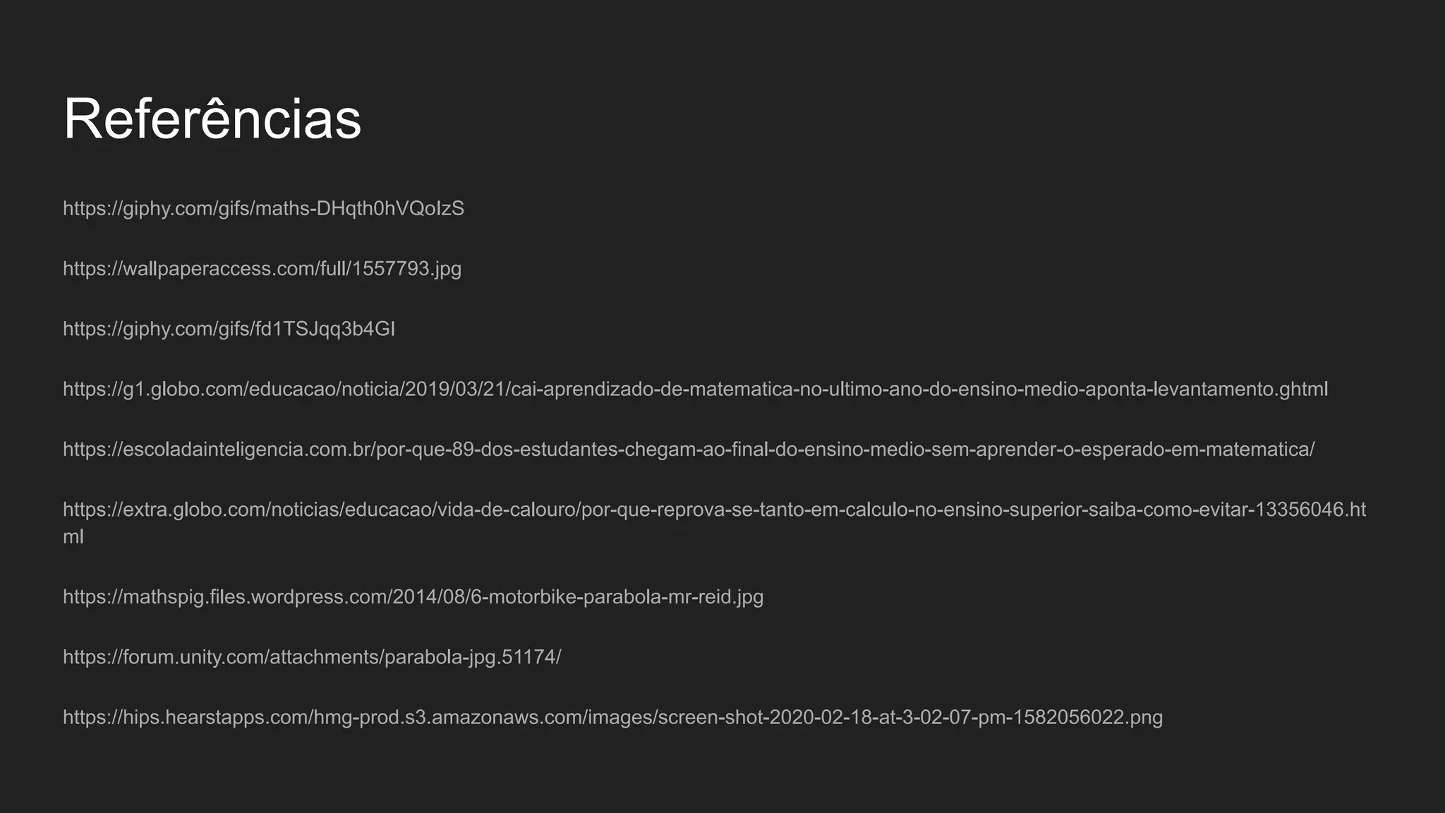 Referências
https://giphy.com/gifs/maths-DHqth0hVQoIzS
https://wallpaperaccess.com/full/1557793.jpg
https://giphy.com/gifs/fd1TSJqq3b4GI
https://g1.globo.com/educacao/noticia/2019/03/21/cai-aprendizado-de-matematica-no-ultimo-ano-do-ensino-medio-aponta-levantamento.ghtml
https://escoladainteligencia.com.br/por-que-89-dos-estudantes-chegam-ao-final-do-ensino-medio-sem-aprender-o-esperado-em-matematica/
https://extra.globo.com/noticias/educacao/vida-de-calouro/por-que-reprova-se-tanto-em-calculo-no-ensino-superior-saiba-como-evitar-13356046.ht
ml
https://mathspig.files.wordpress.com/2014/08/6-motorbike-parabola-mr-reid.jpg
https://forum.unity.com/attachments/parabola-jpg.51174/
https://hips.hearstapps.com/hmg-prod.s3.amazonaws.com/images/screen-shot-2020-02-18-at-3-02-07-pm-1582056022.png
 
