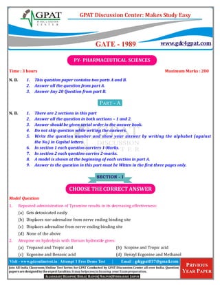 Join	All	India	Classroom/Online	Test	Series	for	GPAT	Conducted	by	GPAT	Discussion	Center	all	over	India.	Question	
papers	are	designed	by	the	expert	faculties.	It	may	helps	you	in	focusing		your	Exam	preparation.
Time	:	3	hours Maximum	Marks	:	200
N.	B. 1. This	question	paper	contains	two	parts	A	and	B.
2. Answer	all	the	question	from	part	A.
3. Answer	Any	20	Question	from	part	B.
PART - A
N.	B. 1. There	are	2	sections	in	this	part
2. Answer	all	the	question	in	both	sections	–	1	and	2.
3. Answer	should	be	given	serial	order	in	the	answer	book.
4. Do	not	skip	question	while	writing	the	answers.
5. Write	the	question	number	and	show	your	answer	by	writing	the	alphabet	(against
the	No.)	in	Capital	letters.
6. In	section	1	each	question	carriers	1-Marks.
7. In	section	2	each	question	carries	2-marks.
8. A	model	is	shown	at	the	beginning	of	each	section	in	part	A.
9. Answer	to	the	question	in	this	part	must	be	Witten	in	the	first	three	pages	only.
SECTION - I
Model	Question
1. Repeated	administration	of	Tyramine	results	in	its	decreasing	effectiveness:
(a) Gets	detoxicated	easily
(b) Displaces	nor-adrenaline	from	nerve	ending	binding	site
(c) Displaces	adrenaline	from	nerve	ending	binding	site
(d) None	of	the	above
2. Atropine	on	hydrolysis	with	Barium	hydroxide	gives:
(a) Tropanol	and	Tropic	acid (b) Scopine	and	Tropic	acid
(c) Ecgonine	and	Benzoic	acid (d) Benzyl	Ecgonine	and	Methanol
PY-	PHARMACEUTICAL	SCIENCES
CHOOSE	THE	CORRECT	ANSWER
 