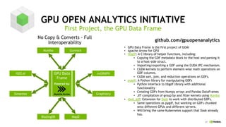 21
GPU OPEN ANALYTICS INITIATIVE
First Project, the GPU Data Frame
No Copy & Converts - Full
Interoperability
H2O.ai
Numba Gunrock
Graphistry
BlazingDB MapD
GPU Data
Frame
GPU Data Frame is the first project of GOAI•
Apache Arrow for GPU•
libgdf• : A C library of helper functions, including:
Copying the GDF metadata block to the host and parsing it•
to a host-side struct.
Importing/exporting a GDF using the CUDA IPC mechanism.•
CUDA kernels to perform element• -wise math operations on
GDF columns.
CUDA sort, join, and reduction operations on GDFs.•
pygdf• : A Python library for manipulating GDFs
Python interface to• libgdf library with additional
functionality
Creating GDFs from• Numpy arrays and Pandas DataFrames
JIT compilation of group by and filter kernels using• Numba
dask_gdf• : Extension for Dask to work with distributed GDFs.
Same operations as• pygdf, but working on GDFs chunked
onto different GPUs and different servers.
Will bring the same Kubernetes support that• Dask already
has.
github.com/gpuopenanalytics
nvGRAPH
Apache Arrow
Powered by:
Simantex
 