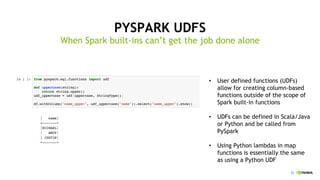 33
PYSPARK UDFS
When Spark built-ins can’t get the job done alone
User defined functions (UDFs)•
allow for creating column-based
functions outside of the scope of
Spark built-in functions
UDFs can be defined in Scala/Java•
or Python and be called from
PySpark
Using Python lambdas in map•
functions is essentially the same
as using a Python UDF
 