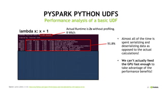 37
PYSPARK PYTHON UDFS
Performance analysis of a basic UDF
Source: Julien LeDem, Li Jin: Improving Python and Spark Performance and Interoperability with Apache Arrow
Almost all of the time is•
spent serializing and
deserializing data as
opposed to the actual
calculations!
We can’t actually feed•
the GPU fast enough to
take advantage of the
performance benefits!
lambda x: x + 1
 