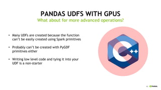 45
PANDAS UDFS WITH GPUS
What about for more advanced operations?
Many UDFs are created because the function•
can’t be easily created using Spark primitives
Probably can’t be created with• PyGDF
primitives either
Writing low level code and tying it into your•
UDF is a non-starter
 
